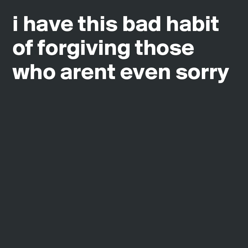 i have this bad habit of forgiving those who arent even sorry





