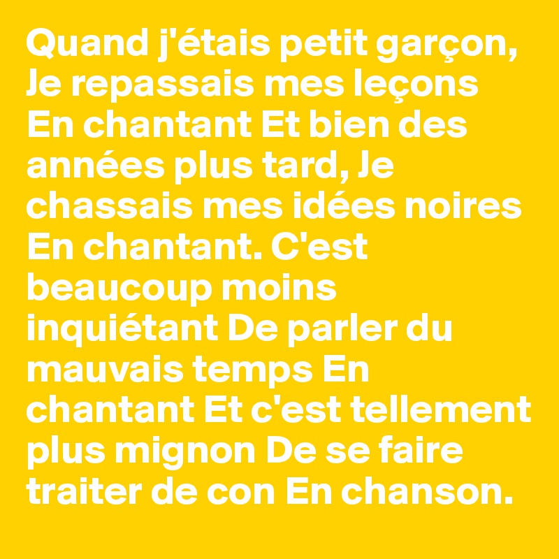 Quand j'étais petit garçon, Je repassais mes leçons En chantant Et bien des années plus tard, Je chassais mes idées noires En chantant. C'est beaucoup moins inquiétant De parler du mauvais temps En chantant Et c'est tellement plus mignon De se faire traiter de con En chanson.