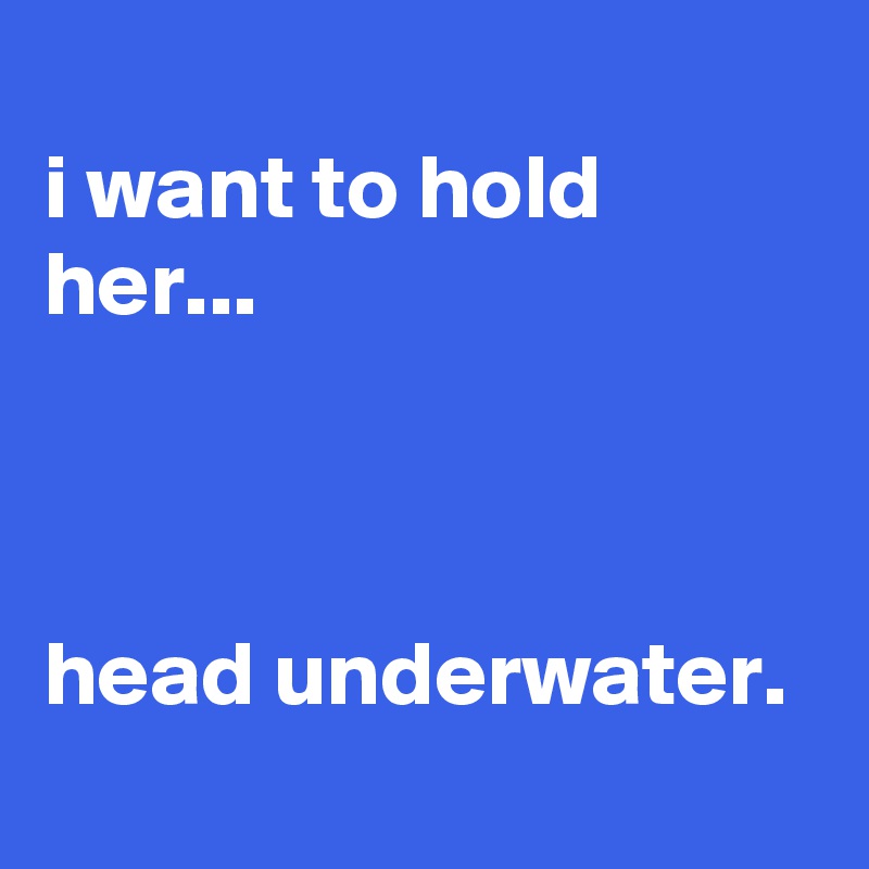 
i want to hold her...



head underwater.
