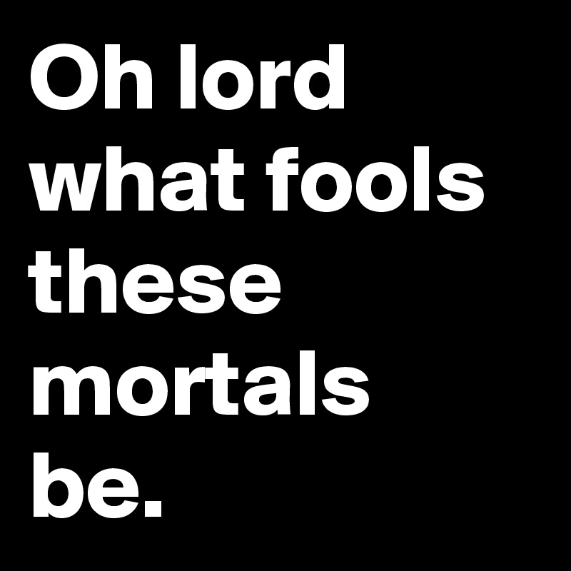 Oh lord what fools these mortals be.
