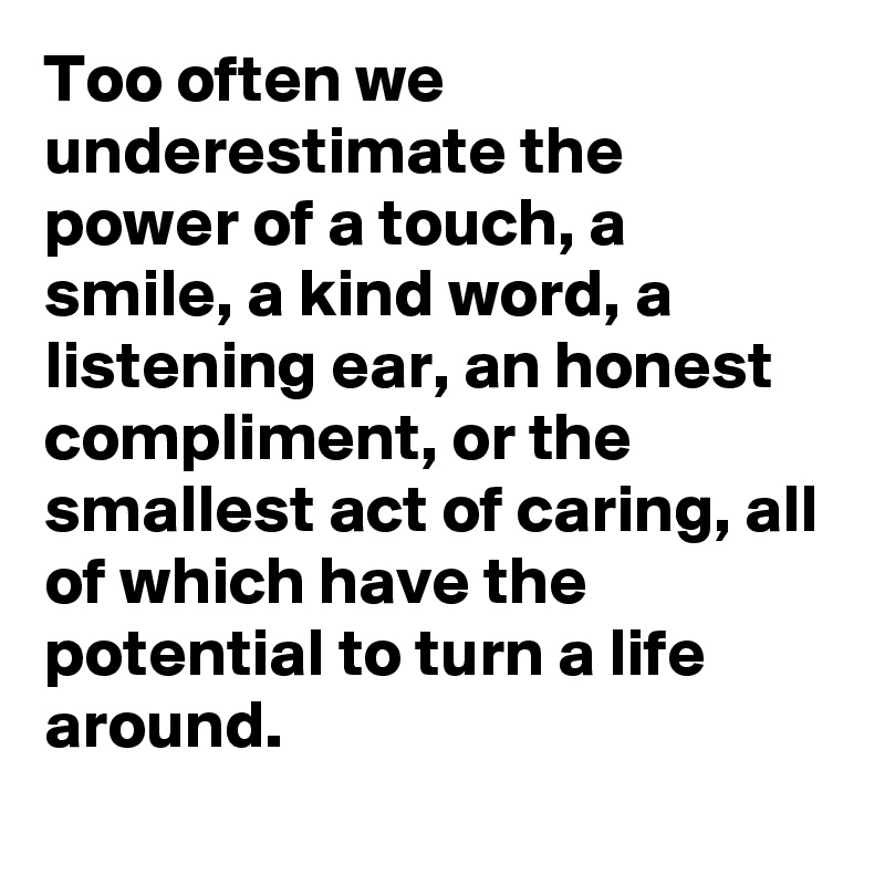 Too often we underestimate the power of a touch, a smile, a kind word, a listening ear, an honest compliment, or the smallest act of caring, all of which have the potential to turn a life around.
