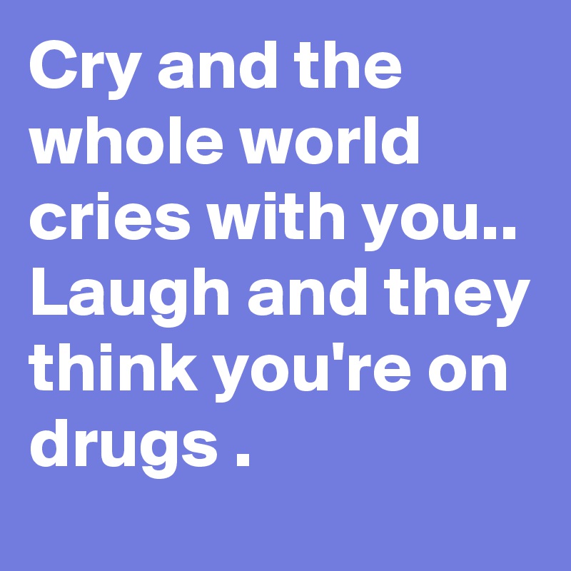 Cry and the whole world cries with you..
Laugh and they think you're on drugs .