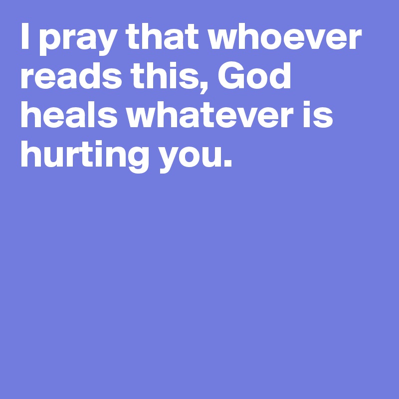 I pray that whoever reads this, God heals whatever is hurting you.




