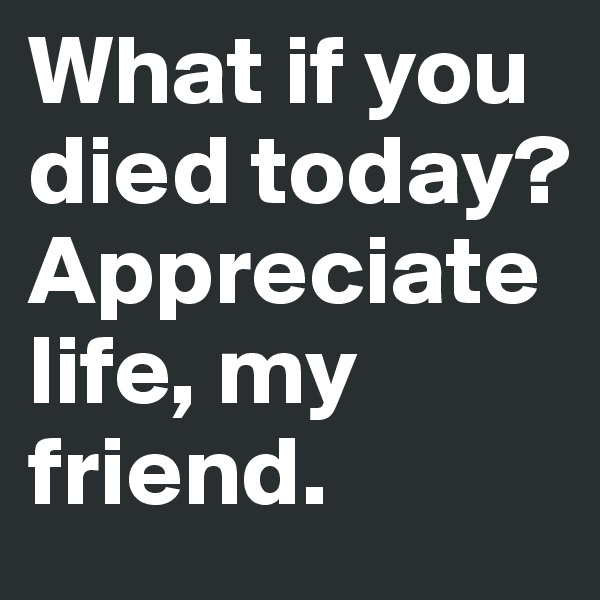 What if you died today? 
Appreciate life, my friend. 