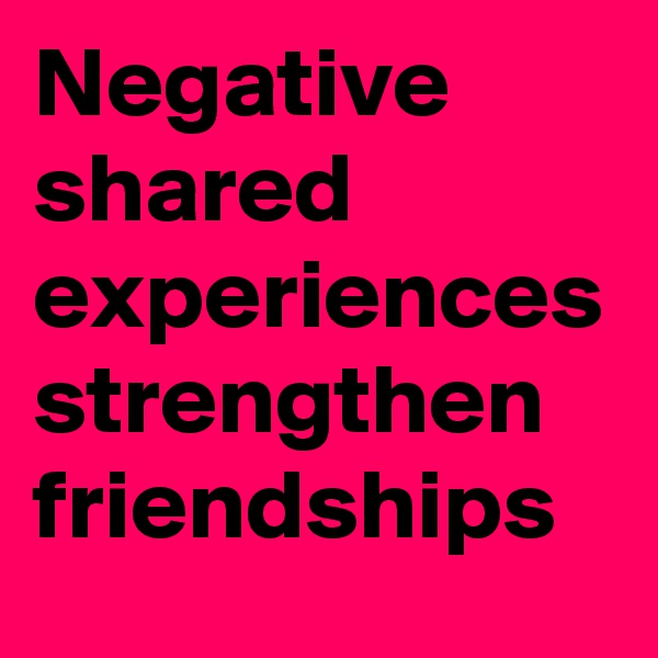 Negative shared experiences strengthen friendships 