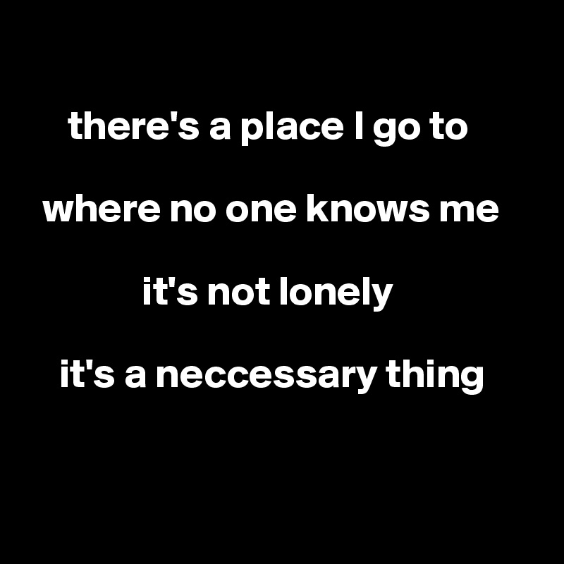 

     there's a place I go to

  where no one knows me

              it's not lonely

    it's a neccessary thing


