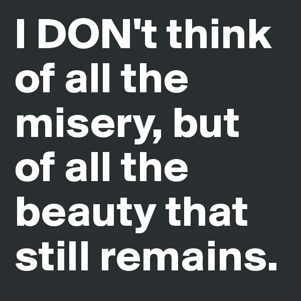 I DON't think of all the misery, but of all the beauty that still remains.
