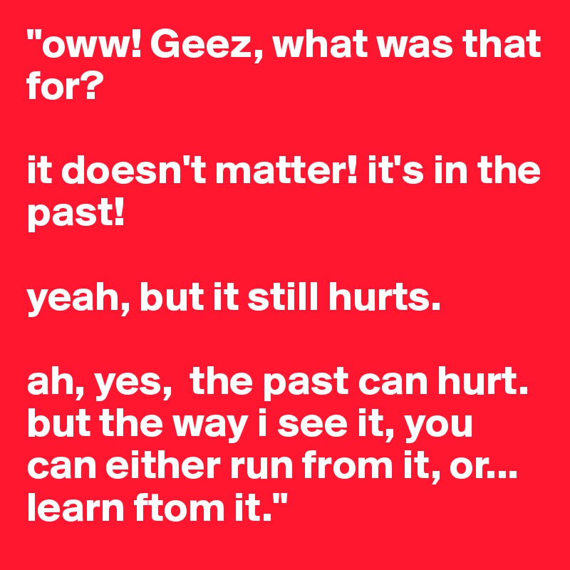 "oww! Geez, what was that for? 

it doesn't matter! it's in the past! 

yeah, but it still hurts. 

ah, yes,  the past can hurt. but the way i see it, you can either run from it, or... learn ftom it."