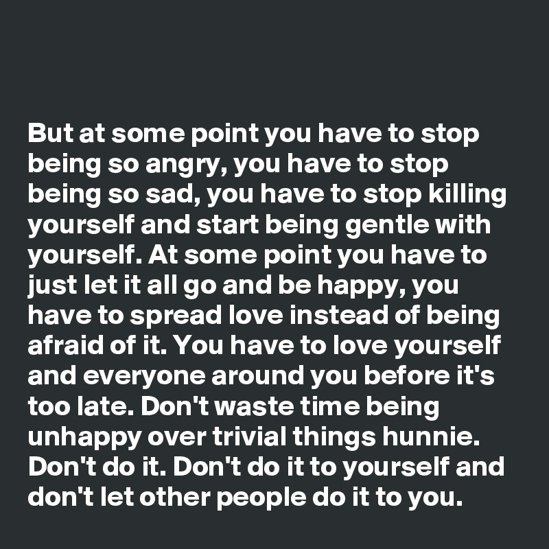 


But at some point you have to stop
being so angry, you have to stop
being so sad, you have to stop killing
yourself and start being gentle with
yourself. At some point you have to
just let it all go and be happy, you
have to spread love instead of being
afraid of it. You have to love yourself
and everyone around you before it's
too late. Don't waste time being
unhappy over trivial things hunnie.
Don't do it. Don't do it to yourself and
don't let other people do it to you.