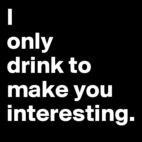 I                  only         drink to make you       interesting.