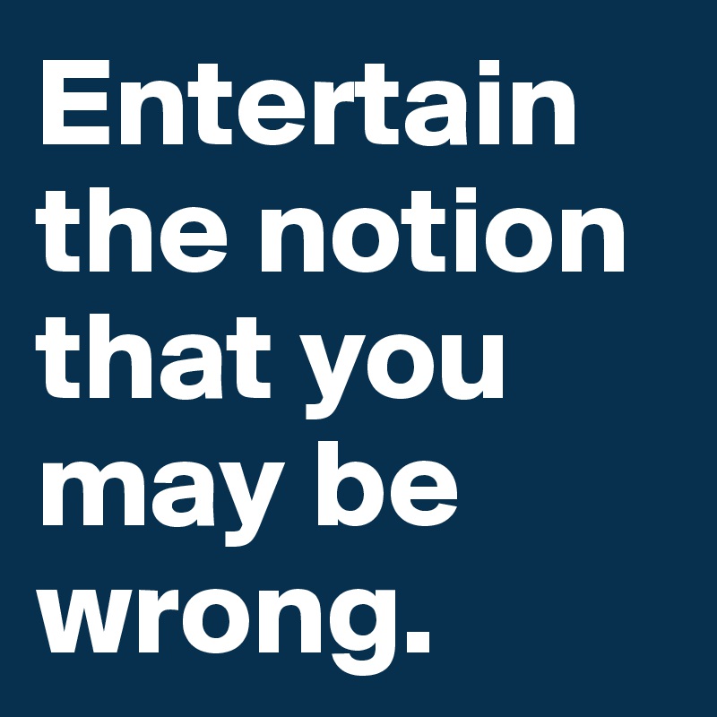 Entertain the notion that you may be wrong.
