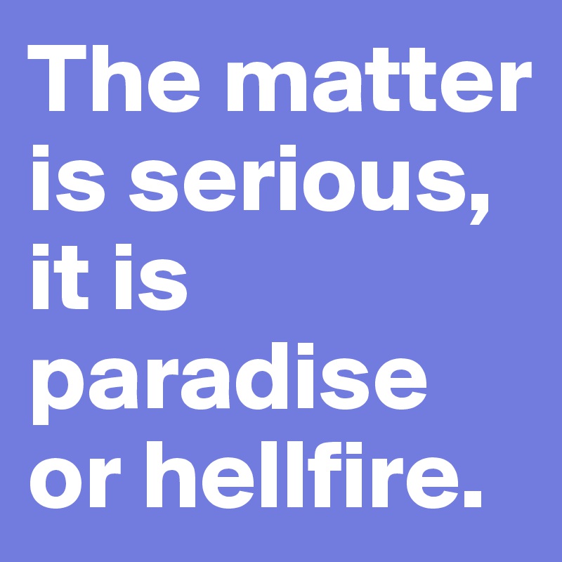 The matter is serious, it is paradise or hellfire.