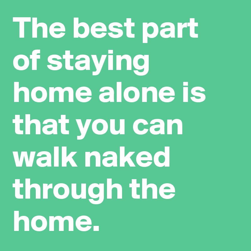 The best part of staying home alone is that you can walk naked through the home.