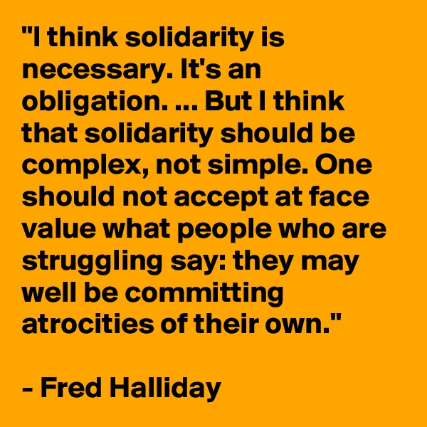 "I think solidarity is necessary. It's an obligation. ... But I think that solidarity should be complex, not simple. One should not accept at face value what people who are struggling say: they may well be committing atrocities of their own."

- Fred Halliday 