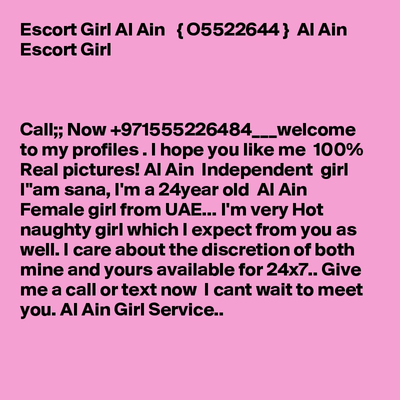 Escort Girl Al Ain   { O5522644 }  Al Ain Escort Girl



Call;; Now +971555226484___welcome to my profiles . I hope you like me  100% Real pictures! Al Ain  Independent  girl I''am sana, I'm a 24year old  Al Ain  Female girl from UAE... I'm very Hot naughty girl which I expect from you as well. I care about the discretion of both mine and yours available for 24x7.. Give me a call or text now  I cant wait to meet you. Al Ain Girl Service..


