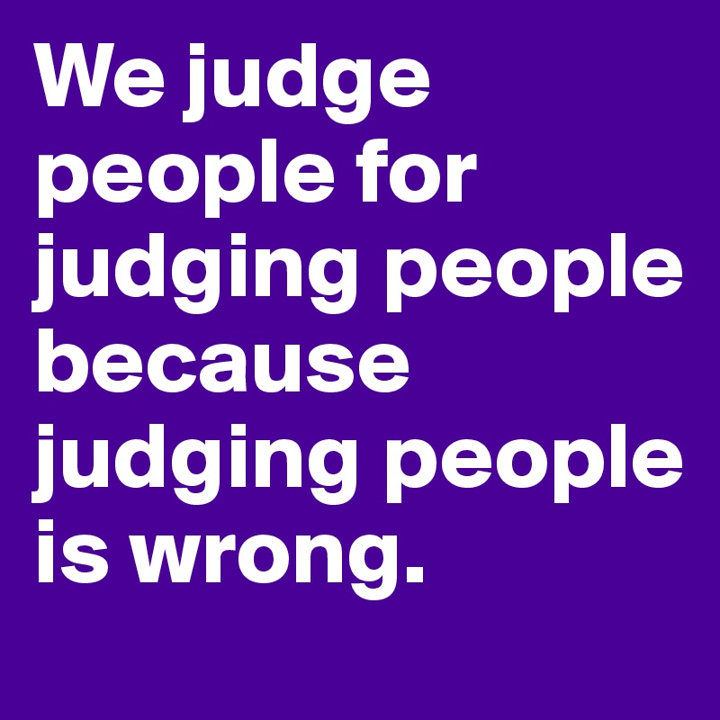 We judge people for judging people because judging people is wrong.