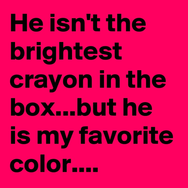 He isn't the brightest crayon in the box...but he is my favorite color....