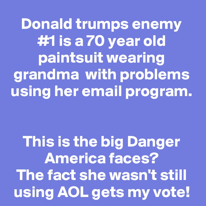 Donald trumps enemy #1 is a 70 year old paintsuit wearing grandma  with problems using her email program.  

This is the big Danger America faces?
The fact she wasn't still using AOL gets my vote!