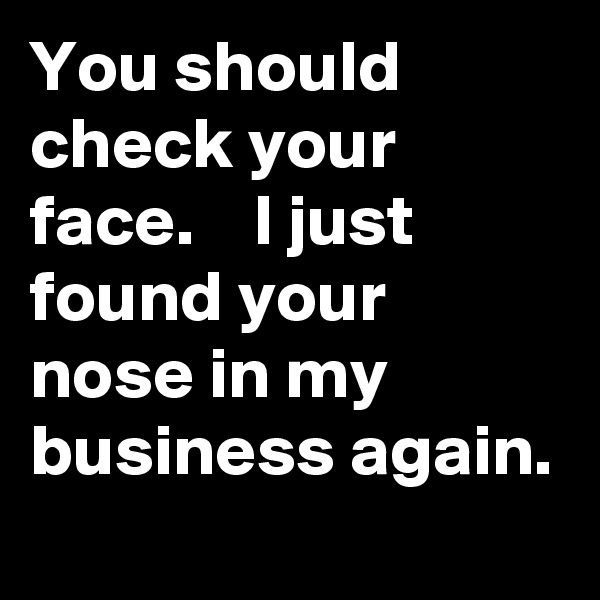 You should check your face.    I just found your nose in my business again. 
