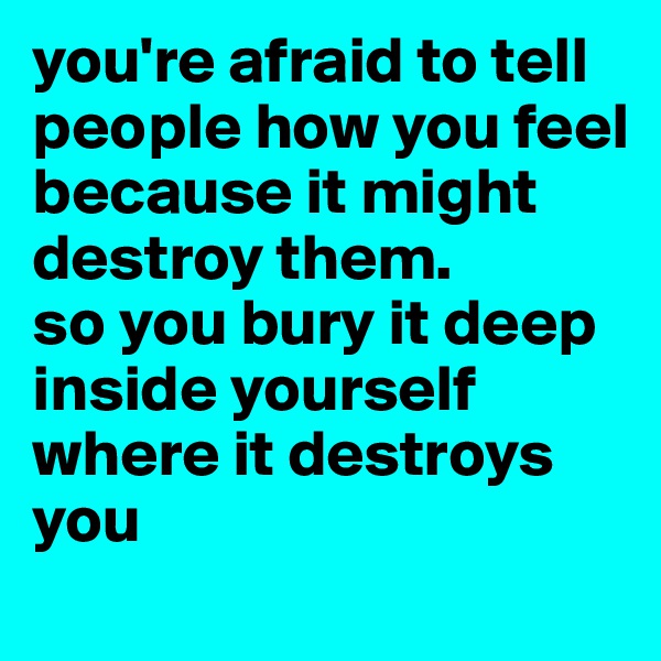 you're afraid to tell people how you feel because it might destroy them.
so you bury it deep inside yourself where it destroys you