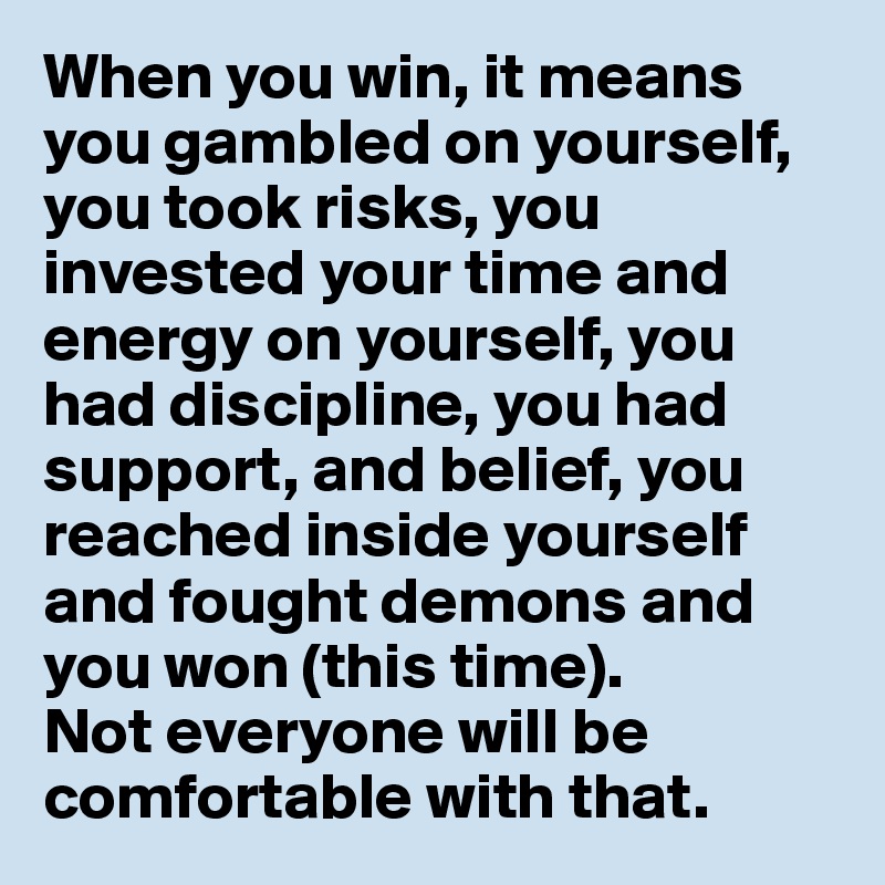 When you win, it means you gambled on yourself, you took risks, you invested your time and energy on yourself, you had discipline, you had support, and belief, you reached inside yourself and fought demons and you won (this time). 
Not everyone will be comfortable with that. 