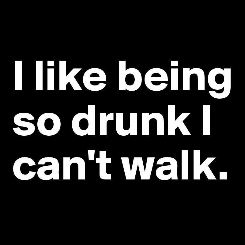 
I like being so drunk I can't walk.