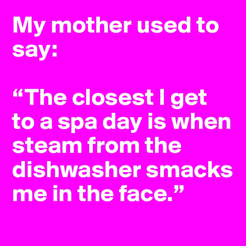 My mother used to say: 

“The closest I get to a spa day is when steam from the dishwasher smacks me in the face.” 