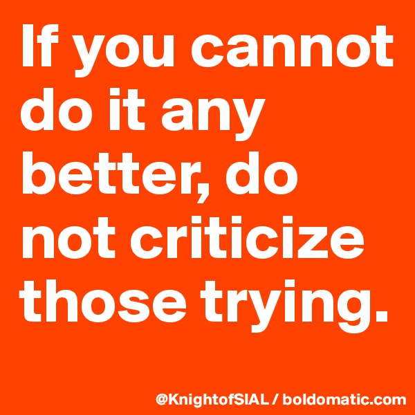 If you cannot do it any better, do not criticize those trying.