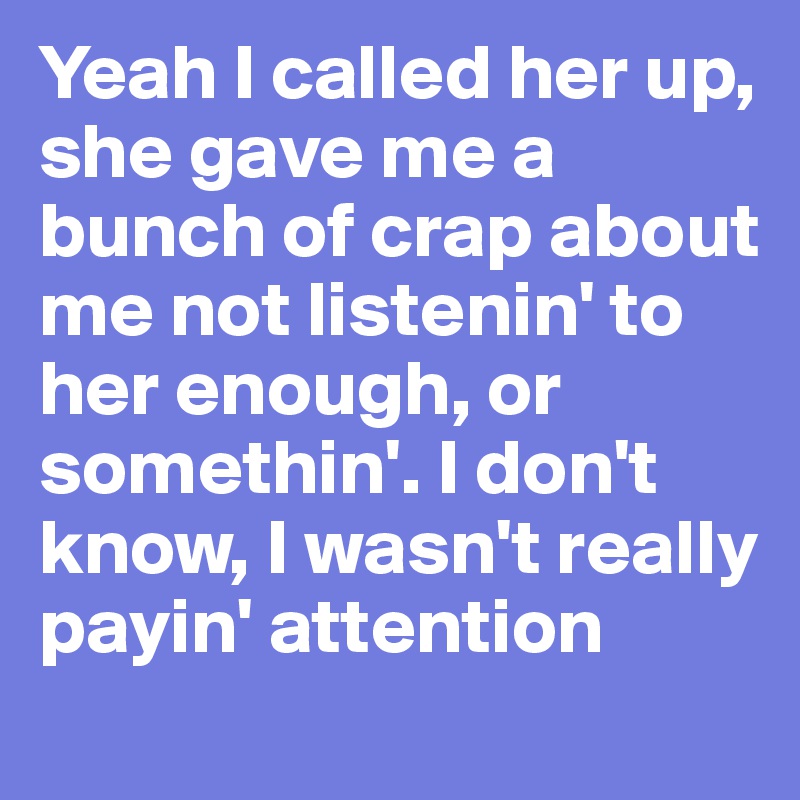 Yeah I called her up, she gave me a bunch of crap about me not listenin' to her enough, or somethin'. I don't know, I wasn't really payin' attention