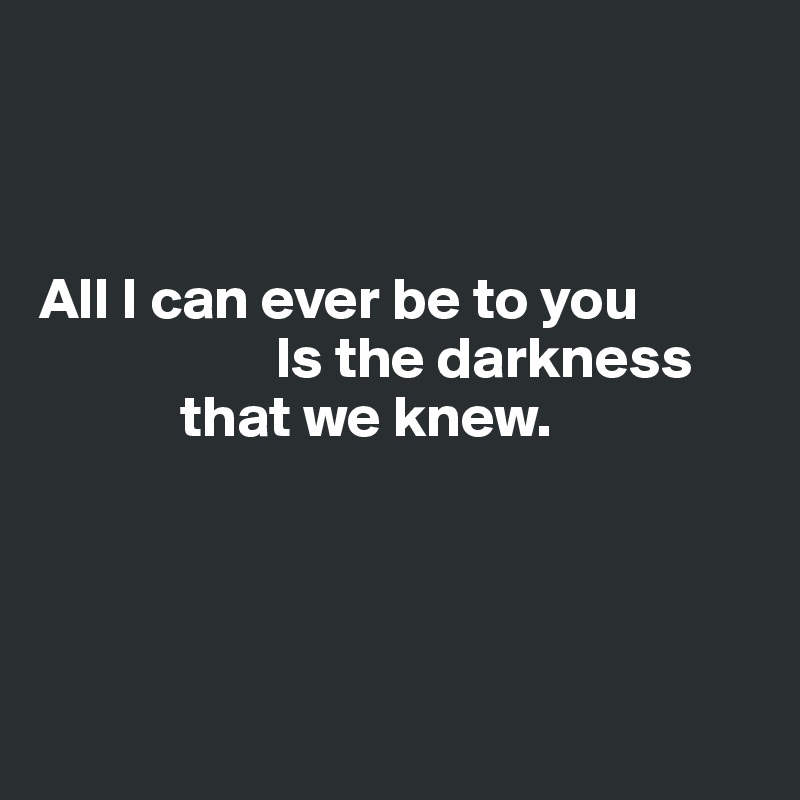 



All I can ever be to you
                    Is the darkness 
            that we knew.




