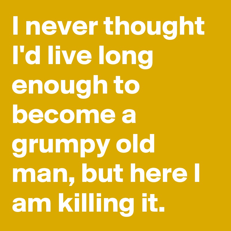 I never thought I'd live long enough to become a grumpy old man, but here I am killing it.