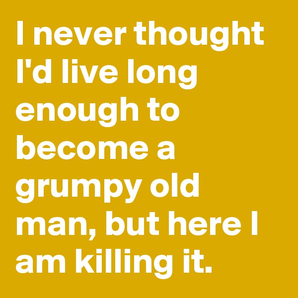I never thought I'd live long enough to become a grumpy old man, but here I am killing it.