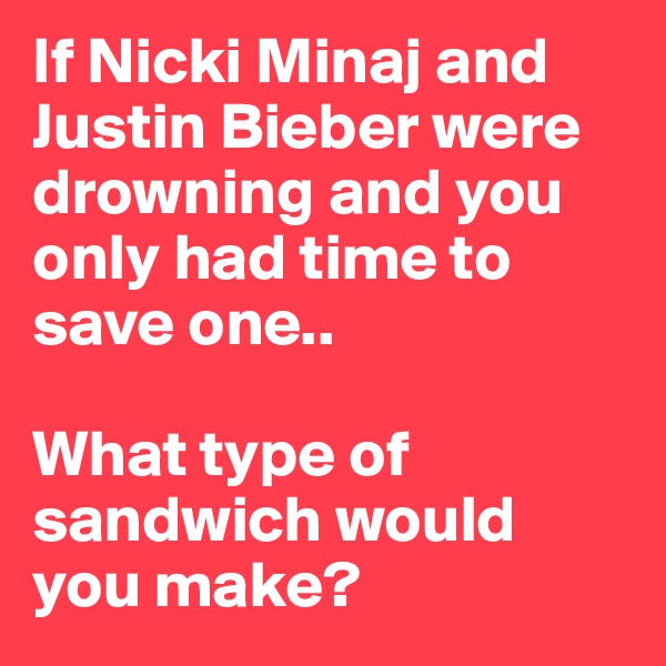 If Nicki Minaj and Justin Bieber were drowning and you only had time to save one..

What type of sandwich would you make?