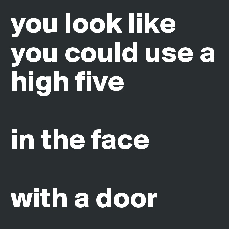 you look like you could use a high five

in the face

with a door