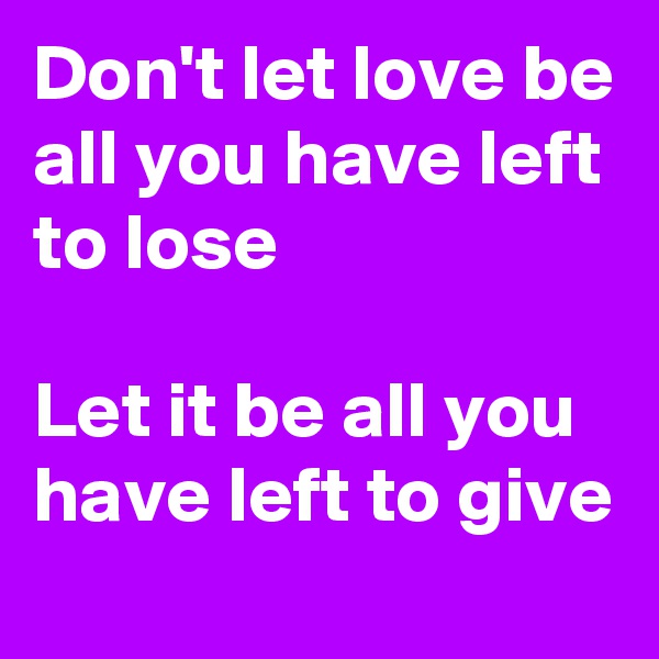 Don't let love be all you have left to lose

Let it be all you have left to give