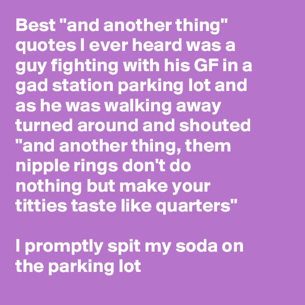 Best "and another thing" quotes I ever heard was a guy fighting with his GF in a gad station parking lot and as he was walking away turned around and shouted "and another thing, them nipple rings don't do nothing but make your titties taste like quarters"

I promptly spit my soda on the parking lot