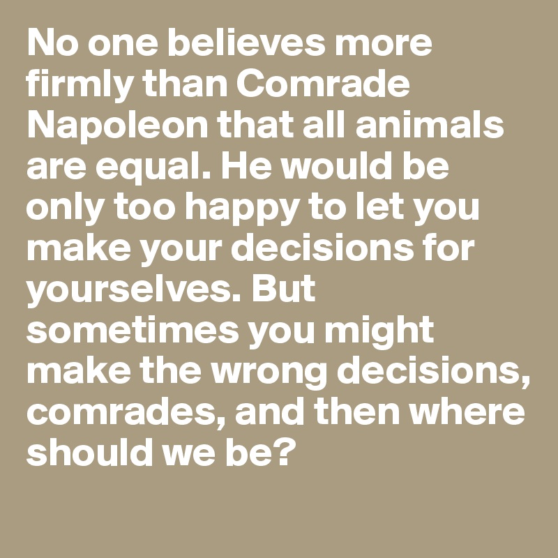 No one believes more firmly than Comrade Napoleon that all animals are equal. He would be only too happy to let you make your decisions for yourselves. But sometimes you might make the wrong decisions, comrades, and then where should we be?
