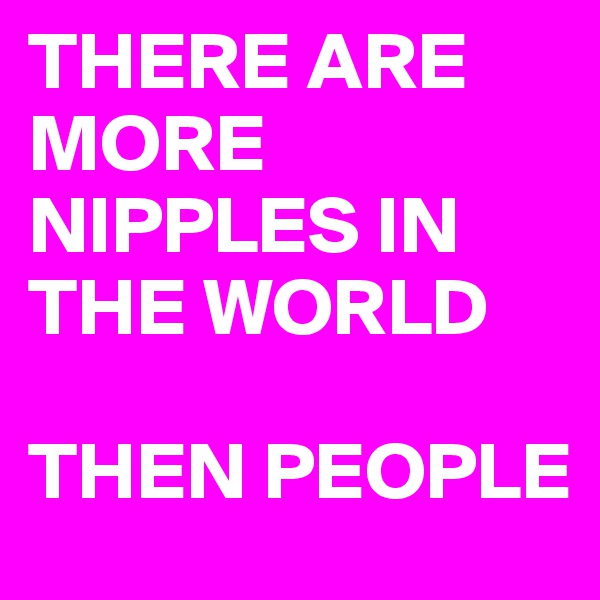 THERE ARE 
MORE 
NIPPLES IN 
THE WORLD 

THEN PEOPLE