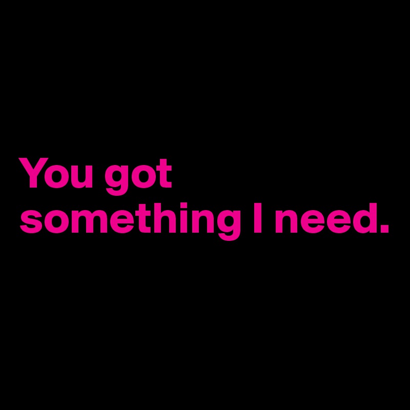 


You got something I need.


