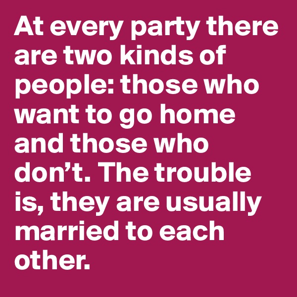 At every party there are two kinds of people: those who want to go home and those who don’t. The trouble is, they are usually married to each other.