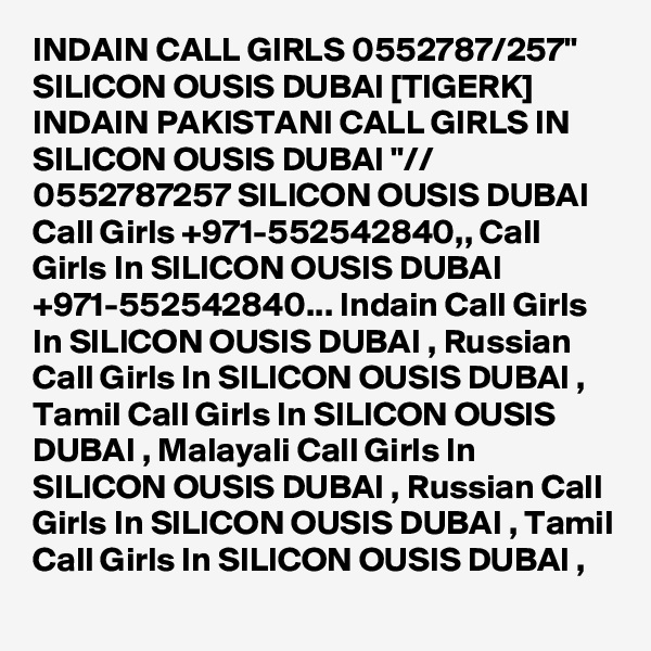 INDAIN CALL GIRLS 0552787/257" SILICON OUSIS DUBAI [TIGERK] INDAIN PAKISTANI CALL GIRLS IN SILICON OUSIS DUBAI "// 0552787257 SILICON OUSIS DUBAI  Call Girls +971-552542840,, Call Girls In SILICON OUSIS DUBAI +971-552542840... Indain Call Girls In SILICON OUSIS DUBAI , Russian Call Girls In SILICON OUSIS DUBAI , Tamil Call Girls In SILICON OUSIS DUBAI , Malayali Call Girls In SILICON OUSIS DUBAI , Russian Call Girls In SILICON OUSIS DUBAI , Tamil Call Girls In SILICON OUSIS DUBAI , 