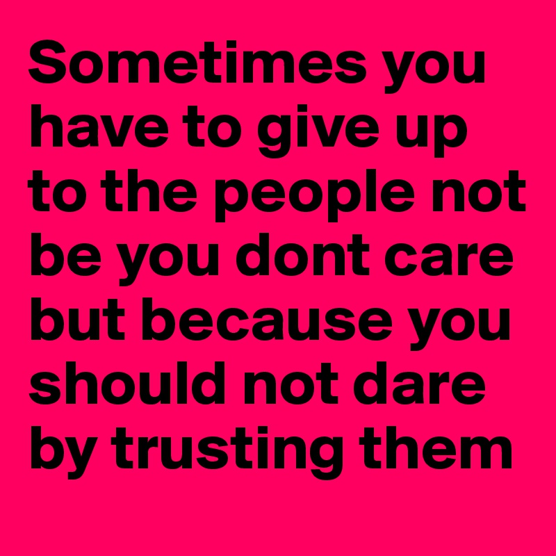 Sometimes you have to give up to the people not be you dont care but because you should not dare by trusting them