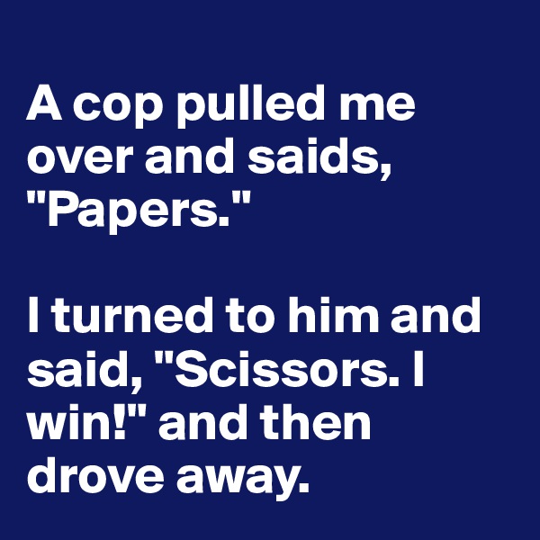 
A cop pulled me over and saids, "Papers."

I turned to him and said, "Scissors. I win!" and then drove away.