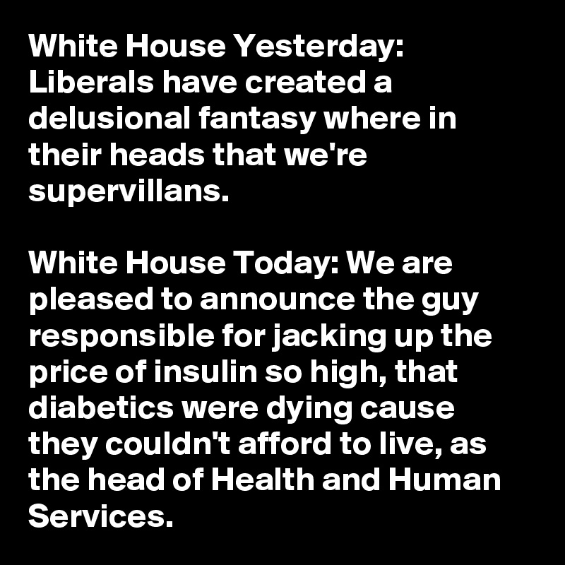 White House Yesterday: Liberals have created a delusional fantasy where in their heads that we're supervillans.

White House Today: We are pleased to announce the guy responsible for jacking up the price of insulin so high, that diabetics were dying cause they couldn't afford to live, as the head of Health and Human Services. 
