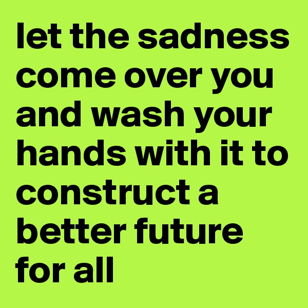 let the sadness come over you and wash your hands with it to construct a better future for all