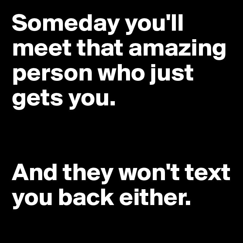 Someday you'll meet that amazing person who just gets you. 


And they won't text you back either. 