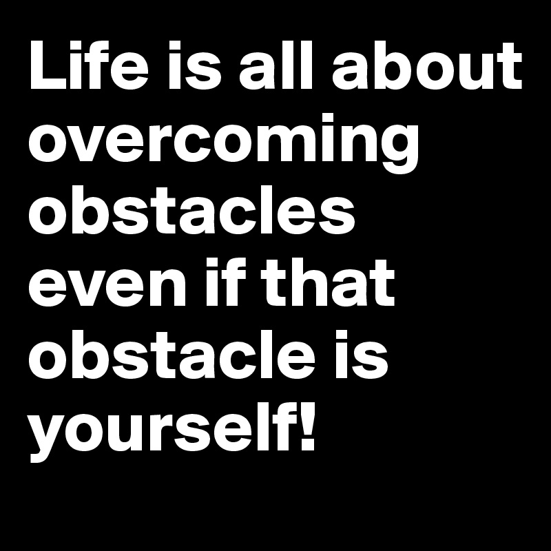 Life is all about overcoming obstacles even if that obstacle is yourself!