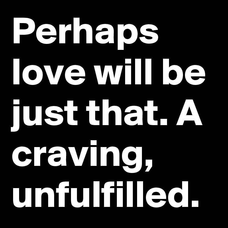 Perhaps love will be just that. A craving, unfulfilled. 