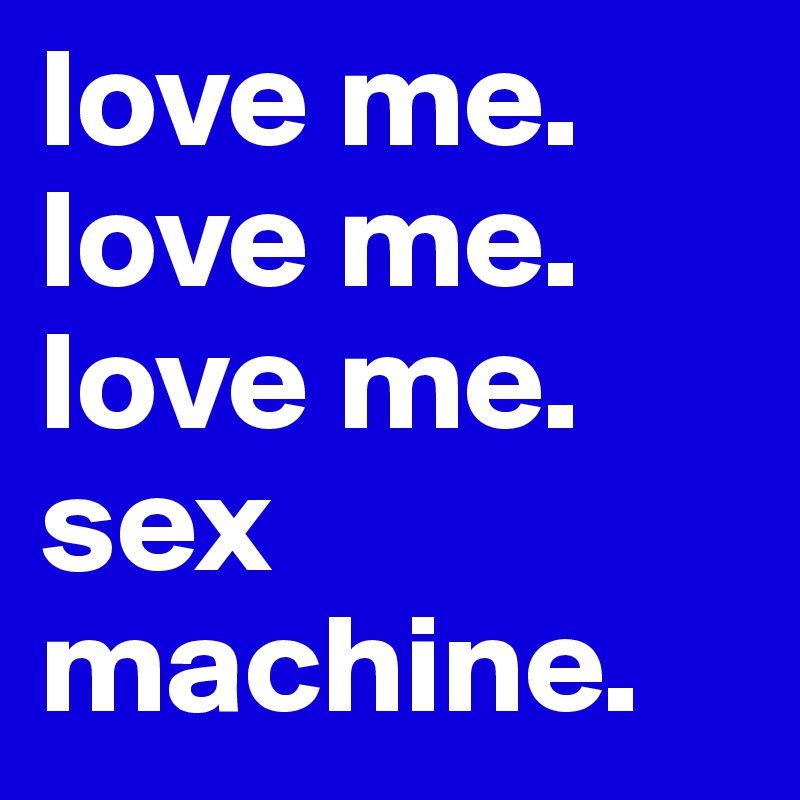 love me. love me. love me.
sex machine.