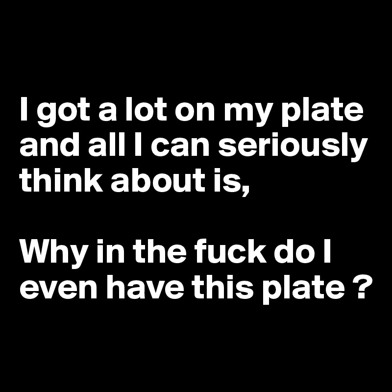 

I got a lot on my plate and all I can seriously
think about is, 

Why in the fuck do I even have this plate ?
